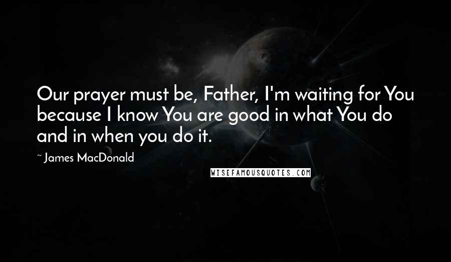 James MacDonald Quotes: Our prayer must be, Father, I'm waiting for You because I know You are good in what You do and in when you do it.