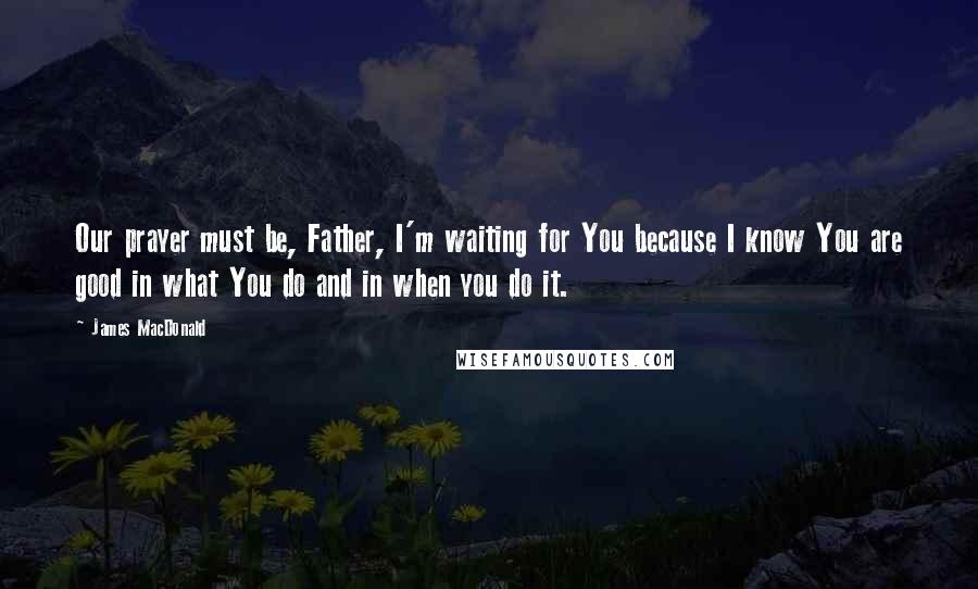 James MacDonald Quotes: Our prayer must be, Father, I'm waiting for You because I know You are good in what You do and in when you do it.