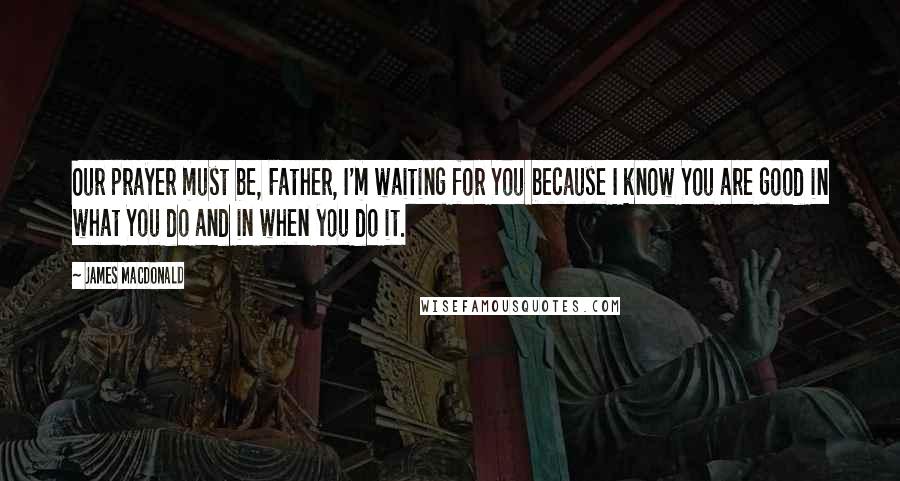 James MacDonald Quotes: Our prayer must be, Father, I'm waiting for You because I know You are good in what You do and in when you do it.