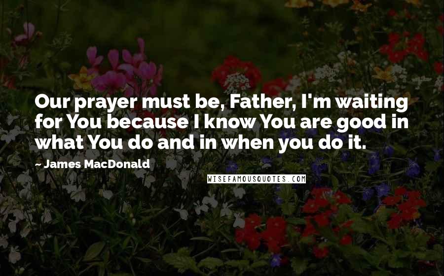 James MacDonald Quotes: Our prayer must be, Father, I'm waiting for You because I know You are good in what You do and in when you do it.