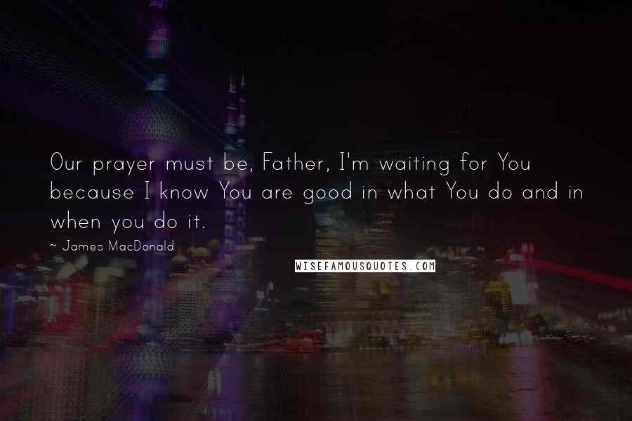 James MacDonald Quotes: Our prayer must be, Father, I'm waiting for You because I know You are good in what You do and in when you do it.