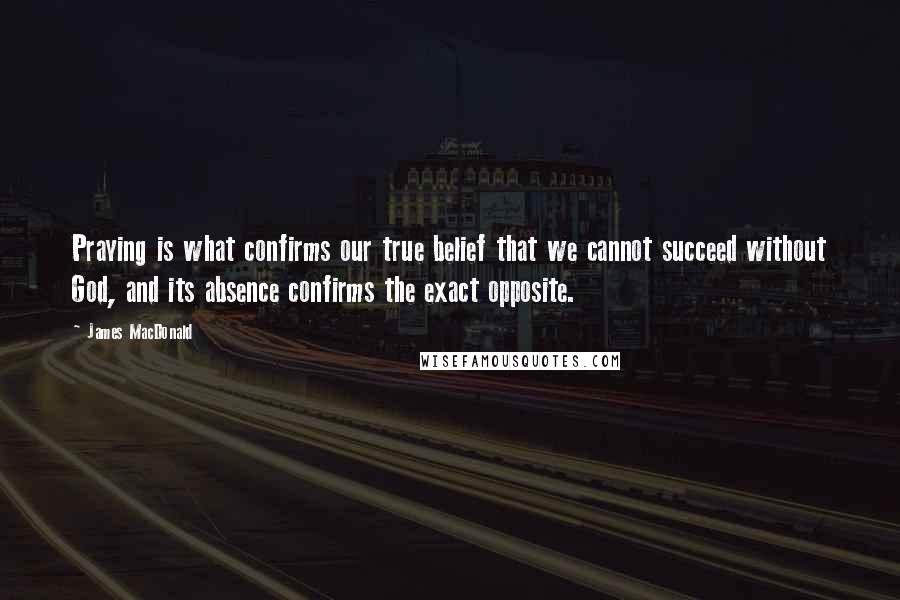 James MacDonald Quotes: Praying is what confirms our true belief that we cannot succeed without God, and its absence confirms the exact opposite.