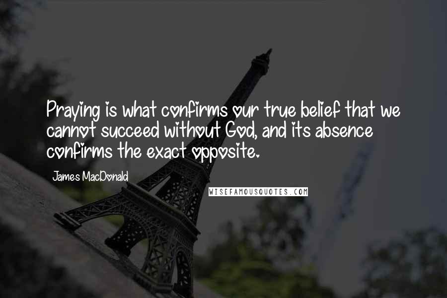 James MacDonald Quotes: Praying is what confirms our true belief that we cannot succeed without God, and its absence confirms the exact opposite.