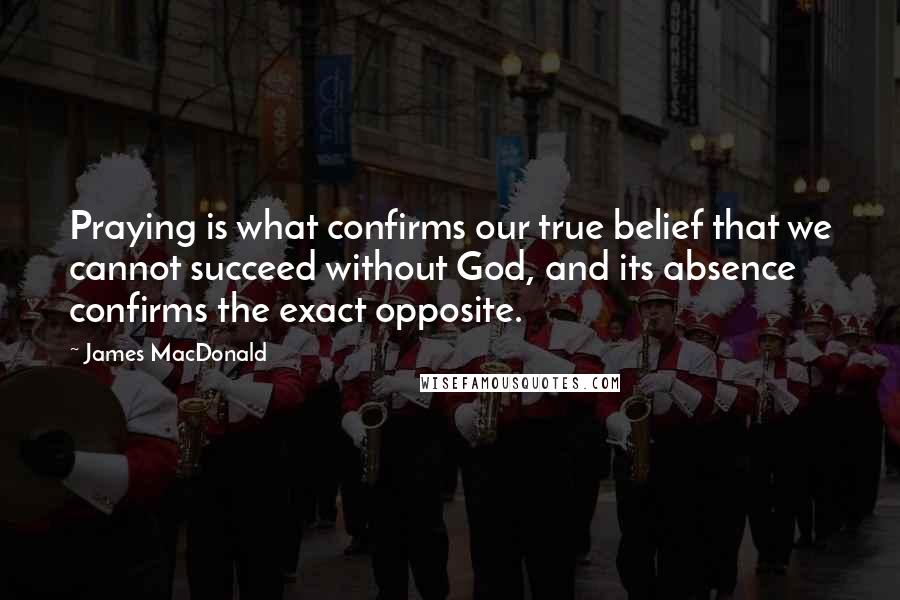 James MacDonald Quotes: Praying is what confirms our true belief that we cannot succeed without God, and its absence confirms the exact opposite.