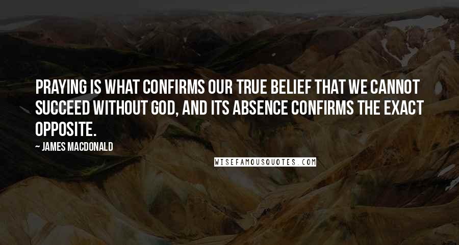 James MacDonald Quotes: Praying is what confirms our true belief that we cannot succeed without God, and its absence confirms the exact opposite.