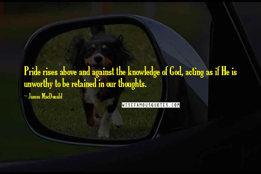 James MacDonald Quotes: Pride rises above and against the knowledge of God, acting as if He is unworthy to be retained in our thoughts.