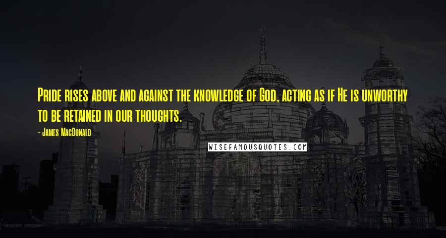 James MacDonald Quotes: Pride rises above and against the knowledge of God, acting as if He is unworthy to be retained in our thoughts.