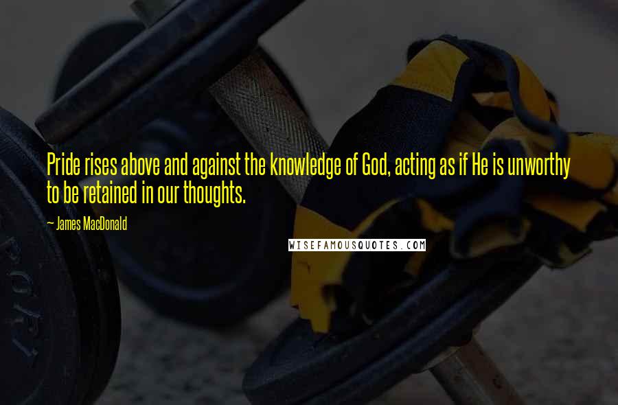 James MacDonald Quotes: Pride rises above and against the knowledge of God, acting as if He is unworthy to be retained in our thoughts.