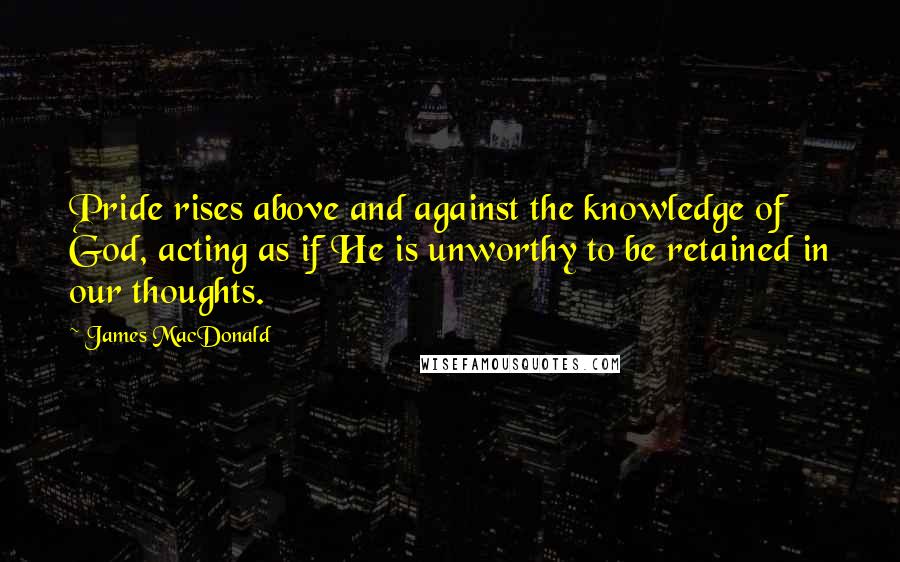 James MacDonald Quotes: Pride rises above and against the knowledge of God, acting as if He is unworthy to be retained in our thoughts.