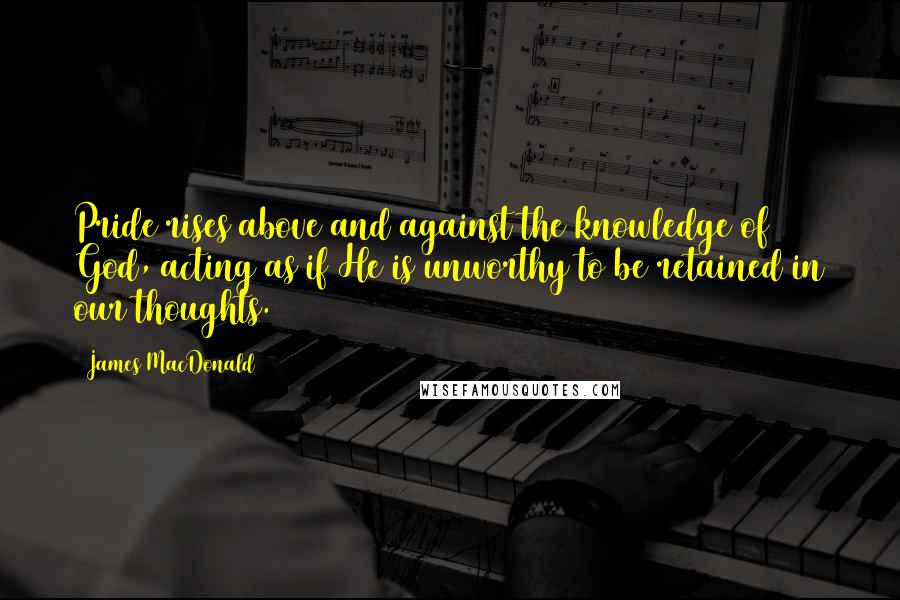 James MacDonald Quotes: Pride rises above and against the knowledge of God, acting as if He is unworthy to be retained in our thoughts.