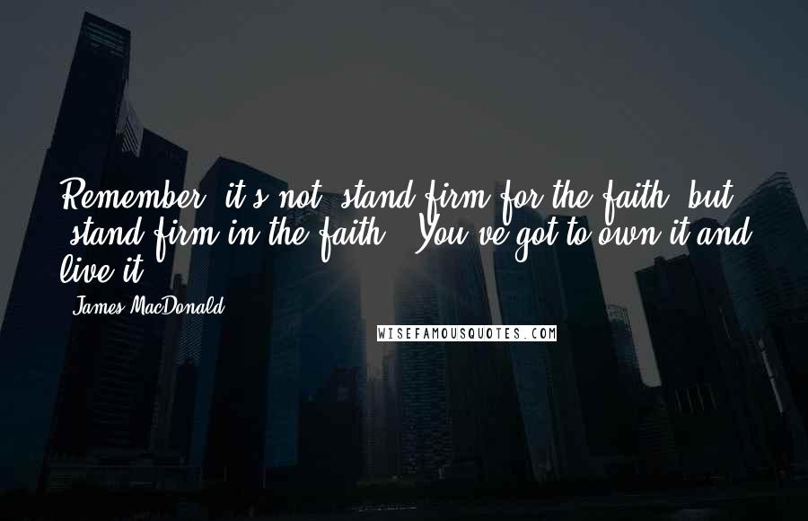 James MacDonald Quotes: Remember, it's not "stand firm for the faith" but "stand firm in the faith." You've got to own it and live it.