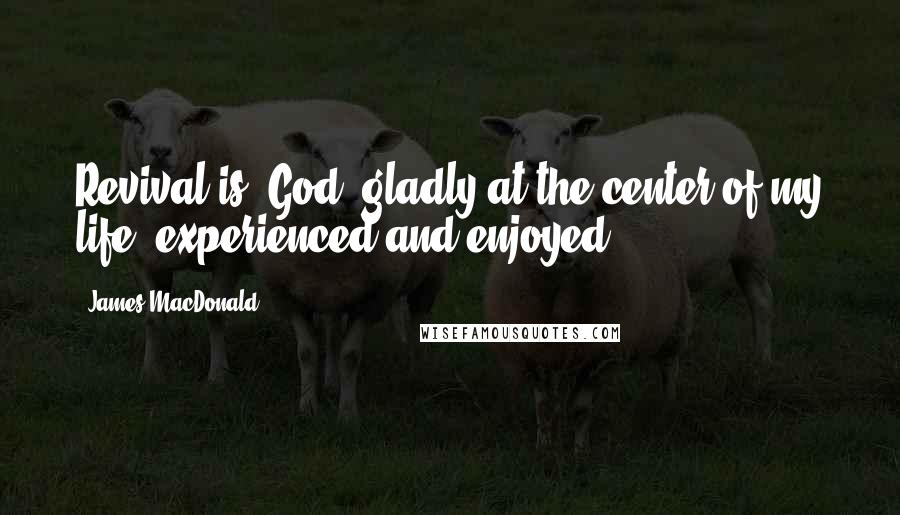 James MacDonald Quotes: Revival is: God, gladly at the center of my life, experienced and enjoyed.