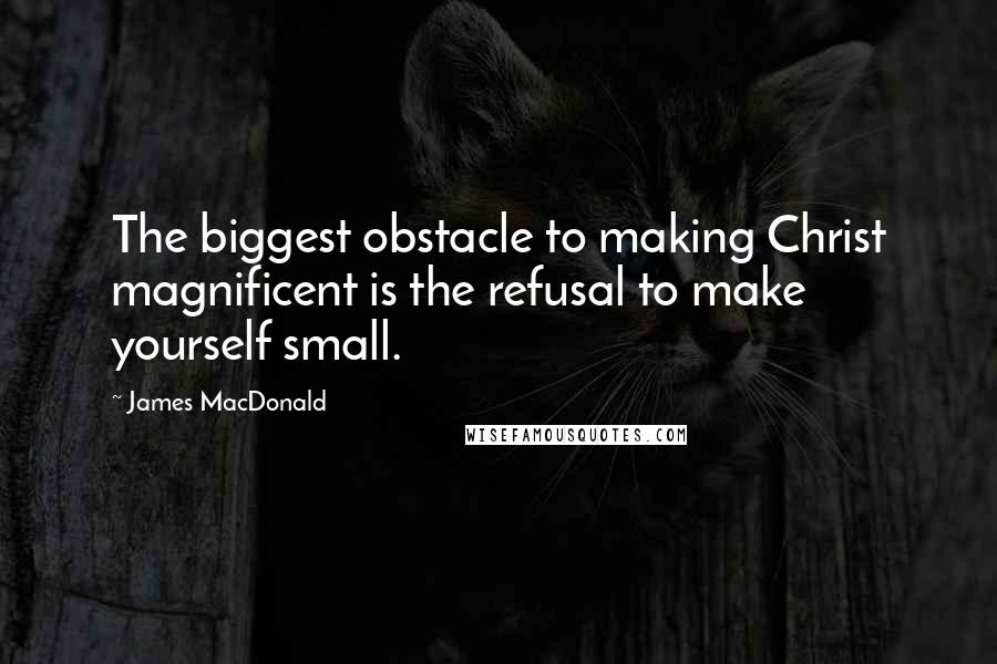 James MacDonald Quotes: The biggest obstacle to making Christ magnificent is the refusal to make yourself small.