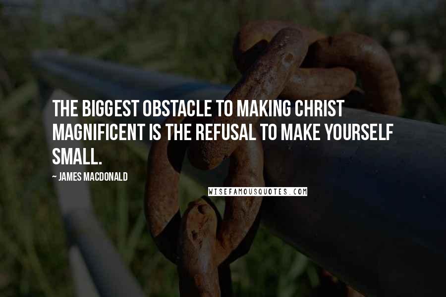 James MacDonald Quotes: The biggest obstacle to making Christ magnificent is the refusal to make yourself small.