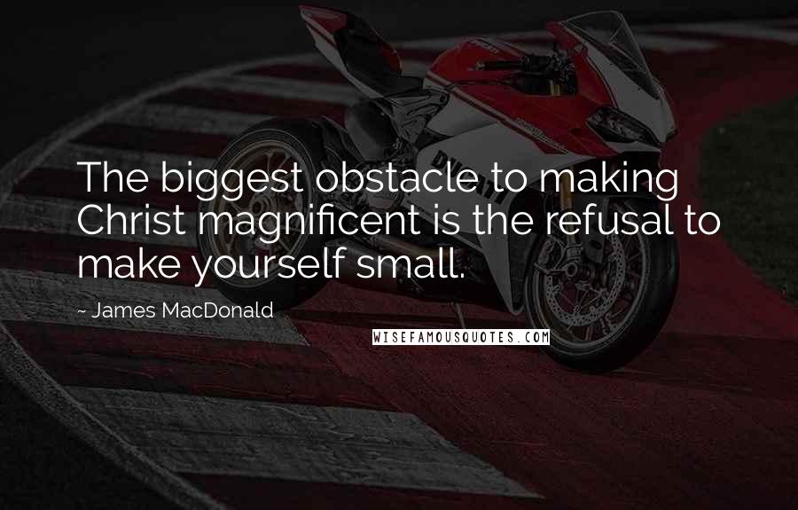 James MacDonald Quotes: The biggest obstacle to making Christ magnificent is the refusal to make yourself small.