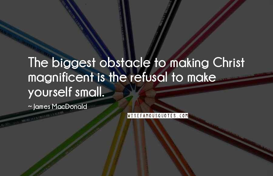James MacDonald Quotes: The biggest obstacle to making Christ magnificent is the refusal to make yourself small.