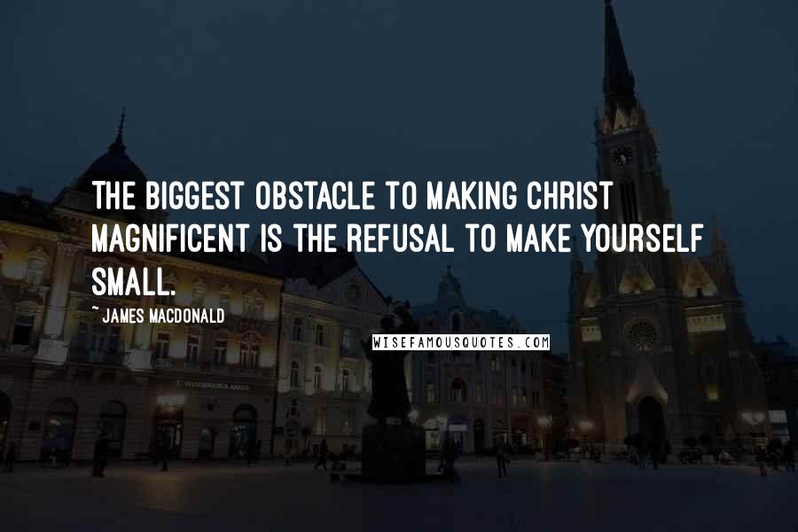 James MacDonald Quotes: The biggest obstacle to making Christ magnificent is the refusal to make yourself small.