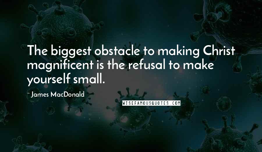 James MacDonald Quotes: The biggest obstacle to making Christ magnificent is the refusal to make yourself small.