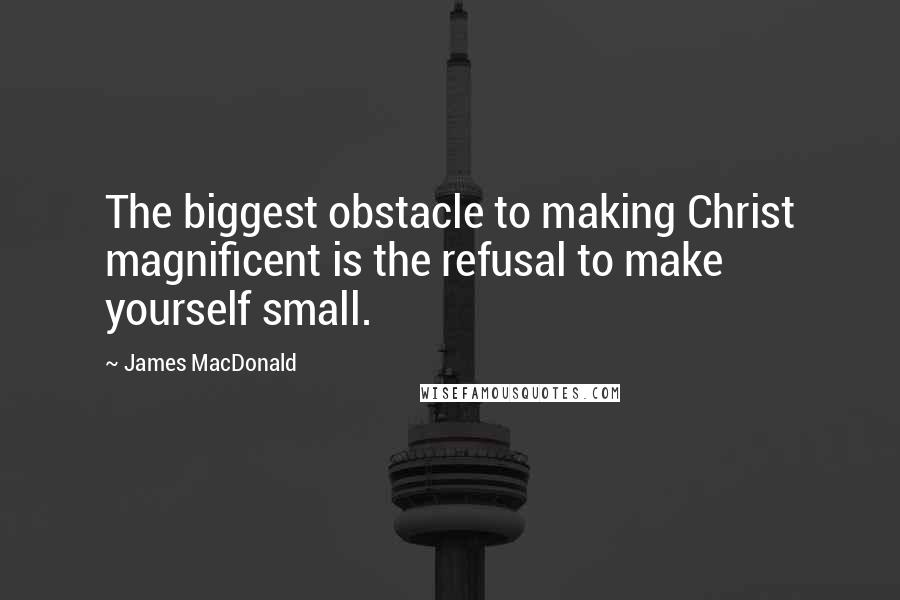James MacDonald Quotes: The biggest obstacle to making Christ magnificent is the refusal to make yourself small.