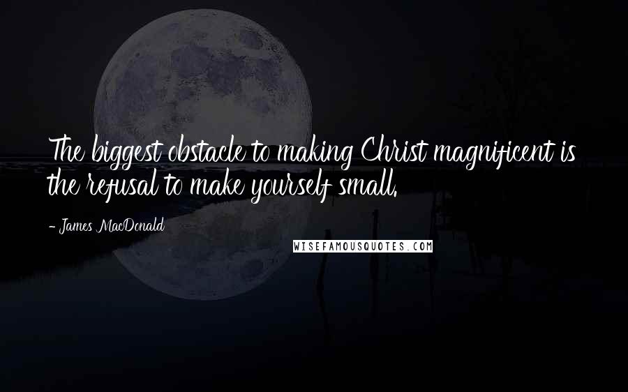James MacDonald Quotes: The biggest obstacle to making Christ magnificent is the refusal to make yourself small.
