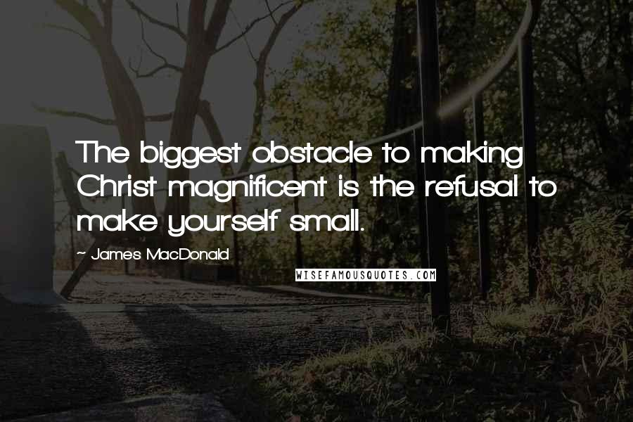 James MacDonald Quotes: The biggest obstacle to making Christ magnificent is the refusal to make yourself small.