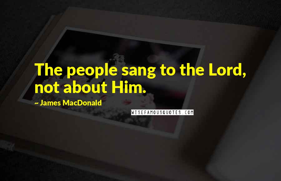 James MacDonald Quotes: The people sang to the Lord, not about Him.