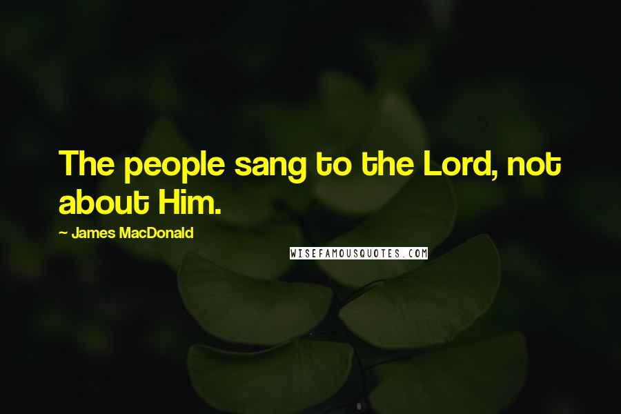 James MacDonald Quotes: The people sang to the Lord, not about Him.