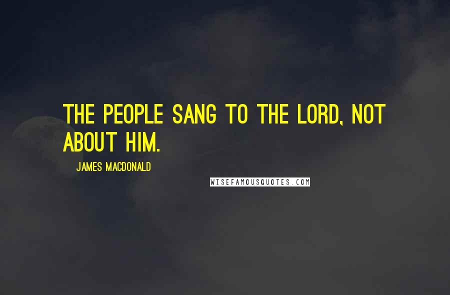 James MacDonald Quotes: The people sang to the Lord, not about Him.