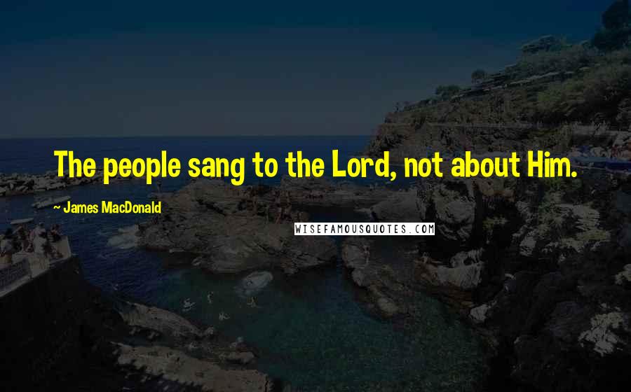 James MacDonald Quotes: The people sang to the Lord, not about Him.