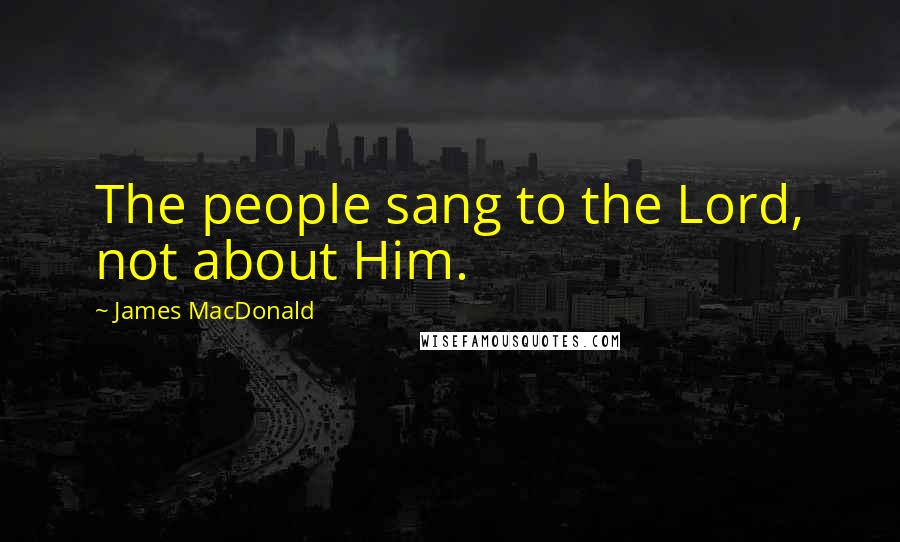 James MacDonald Quotes: The people sang to the Lord, not about Him.