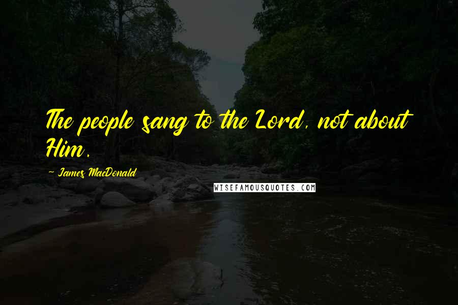 James MacDonald Quotes: The people sang to the Lord, not about Him.