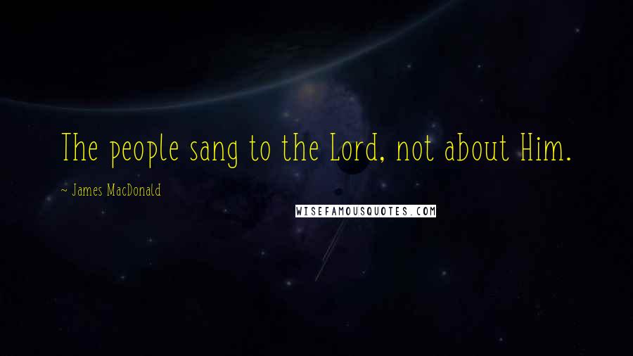 James MacDonald Quotes: The people sang to the Lord, not about Him.