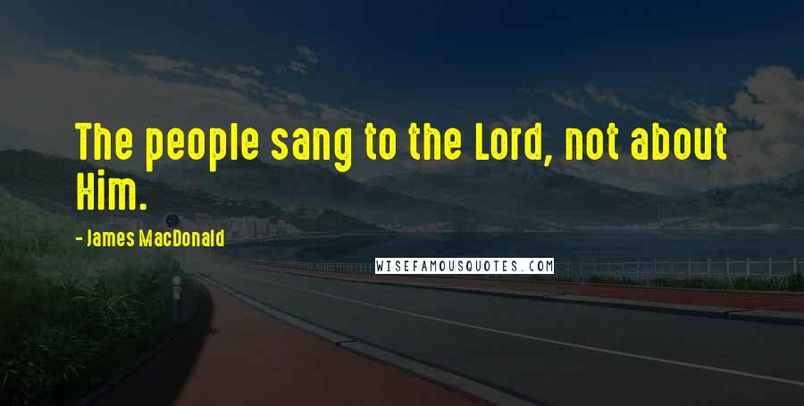 James MacDonald Quotes: The people sang to the Lord, not about Him.