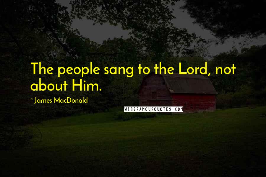 James MacDonald Quotes: The people sang to the Lord, not about Him.