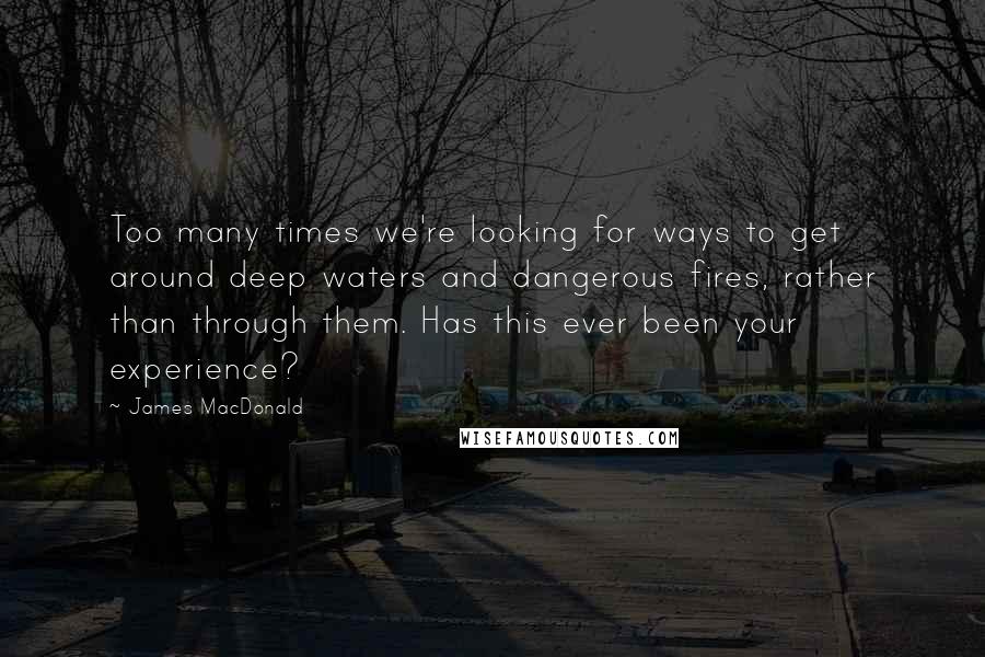 James MacDonald Quotes: Too many times we're looking for ways to get around deep waters and dangerous fires, rather than through them. Has this ever been your experience?