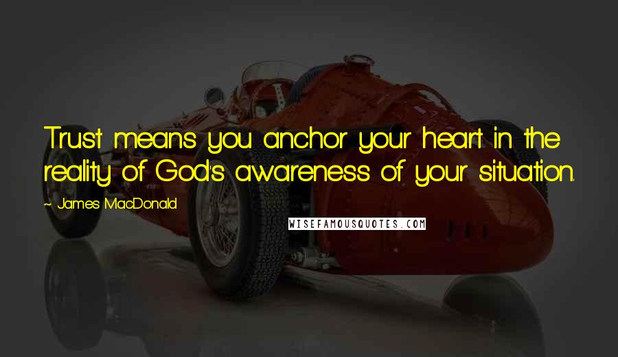 James MacDonald Quotes: Trust means you anchor your heart in the reality of God's awareness of your situation.