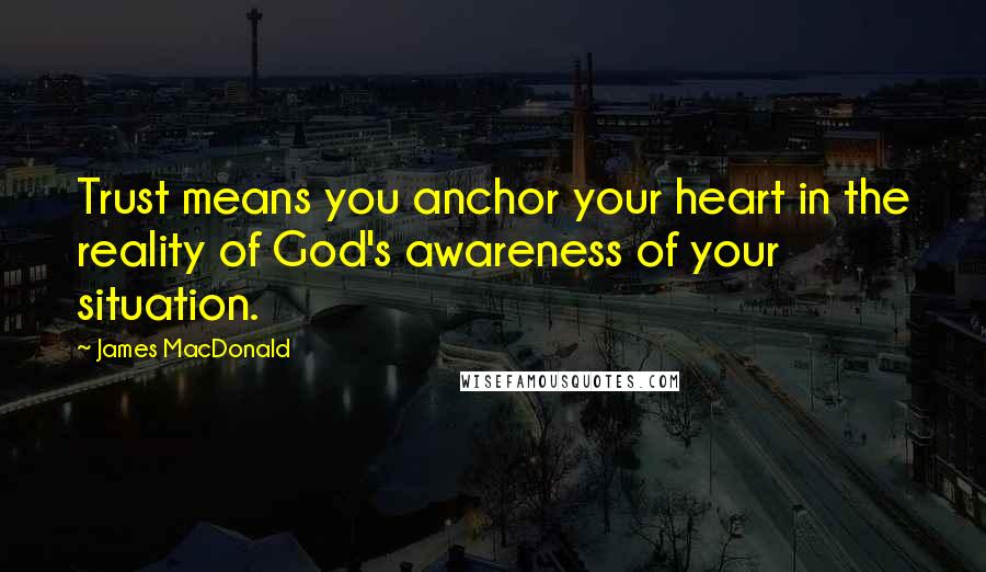 James MacDonald Quotes: Trust means you anchor your heart in the reality of God's awareness of your situation.