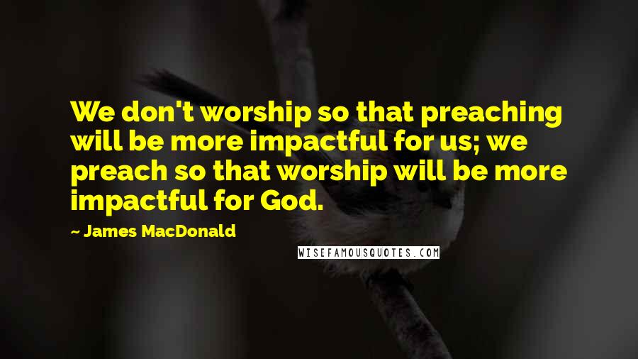 James MacDonald Quotes: We don't worship so that preaching will be more impactful for us; we preach so that worship will be more impactful for God.