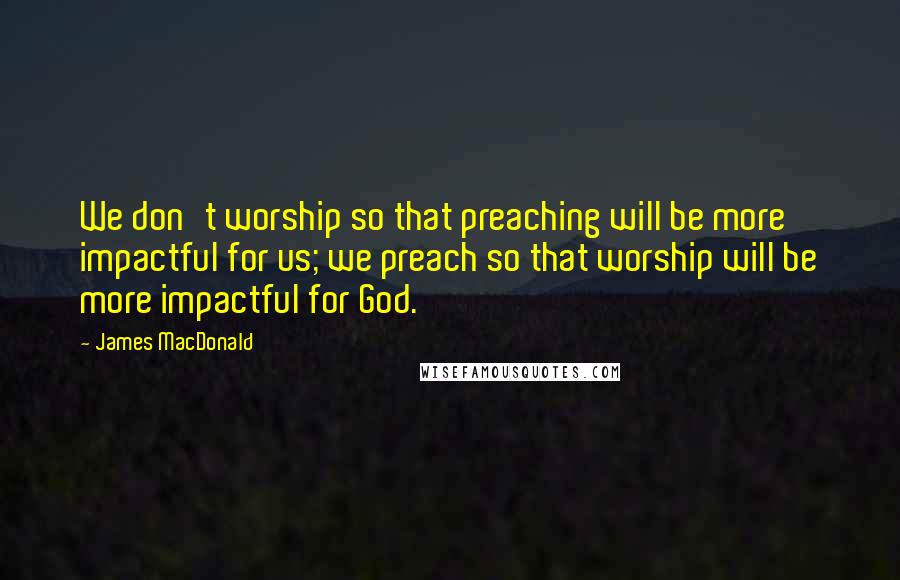 James MacDonald Quotes: We don't worship so that preaching will be more impactful for us; we preach so that worship will be more impactful for God.