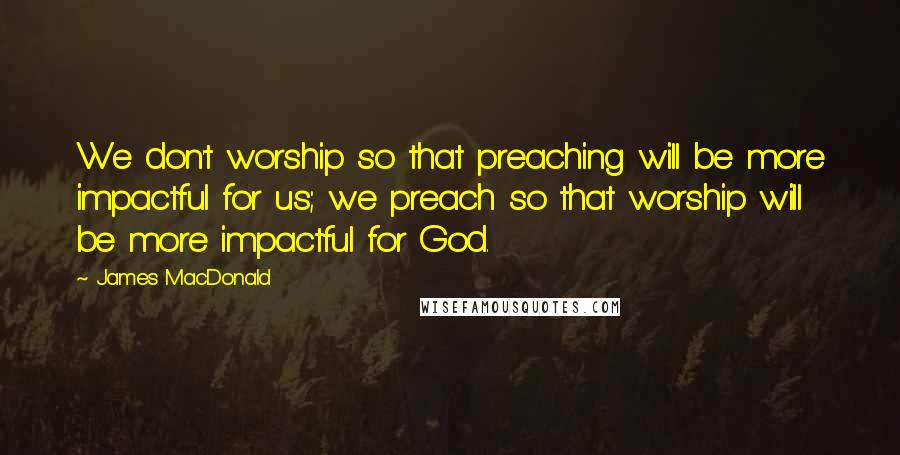 James MacDonald Quotes: We don't worship so that preaching will be more impactful for us; we preach so that worship will be more impactful for God.