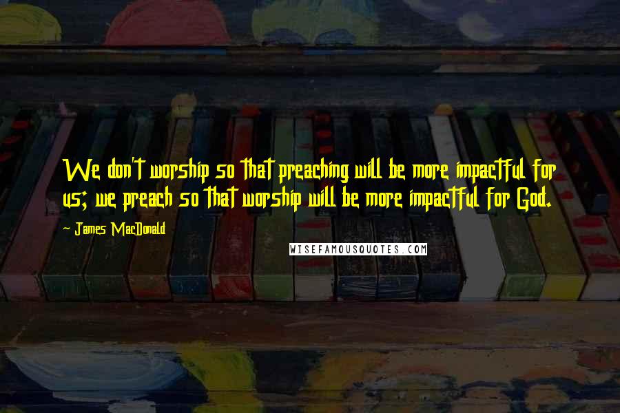 James MacDonald Quotes: We don't worship so that preaching will be more impactful for us; we preach so that worship will be more impactful for God.