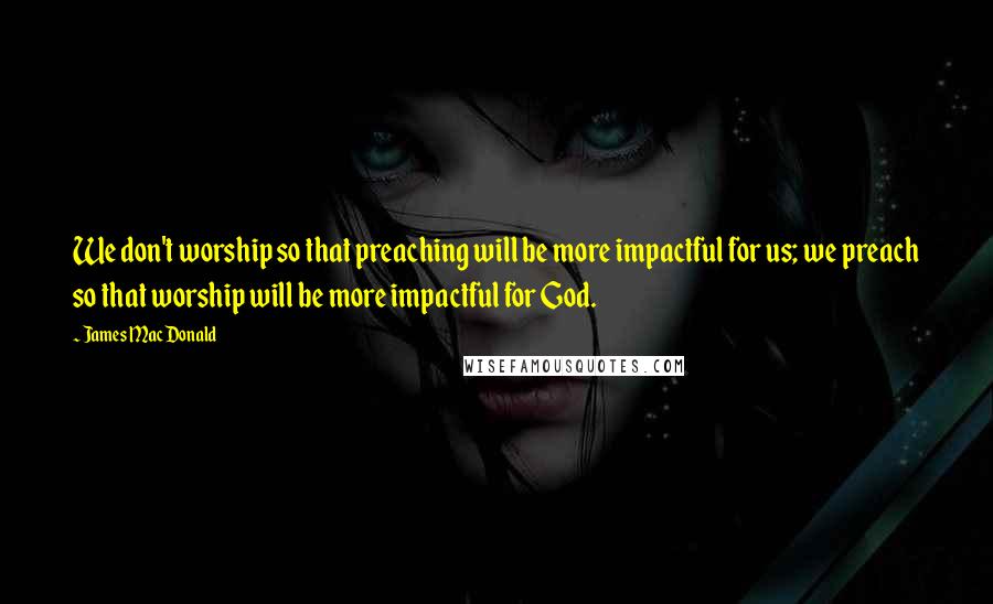 James MacDonald Quotes: We don't worship so that preaching will be more impactful for us; we preach so that worship will be more impactful for God.