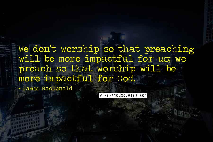 James MacDonald Quotes: We don't worship so that preaching will be more impactful for us; we preach so that worship will be more impactful for God.