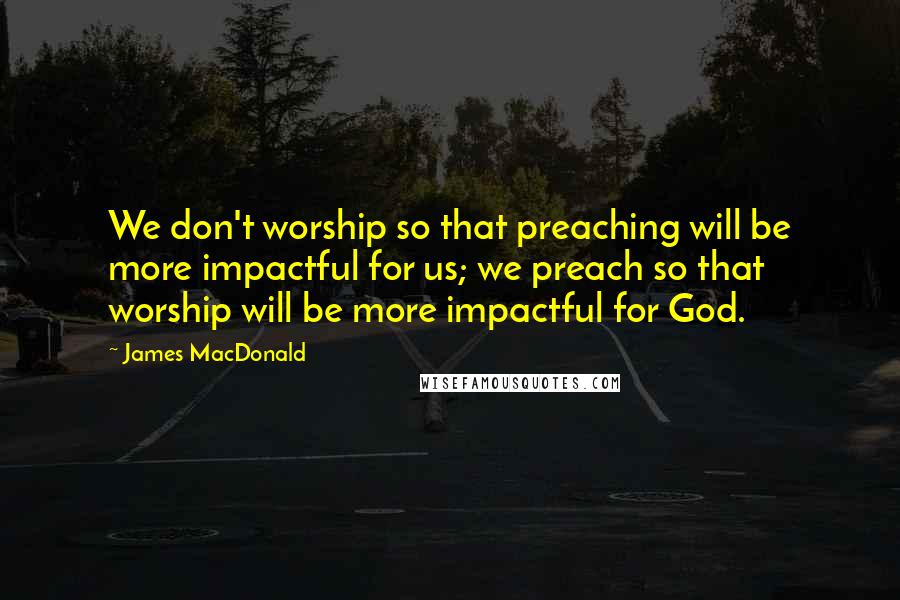 James MacDonald Quotes: We don't worship so that preaching will be more impactful for us; we preach so that worship will be more impactful for God.