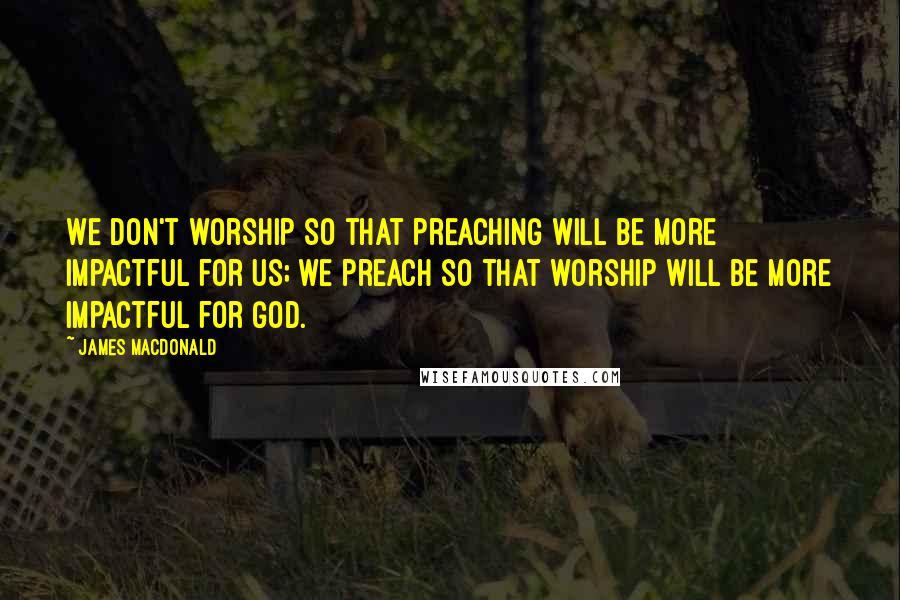 James MacDonald Quotes: We don't worship so that preaching will be more impactful for us; we preach so that worship will be more impactful for God.