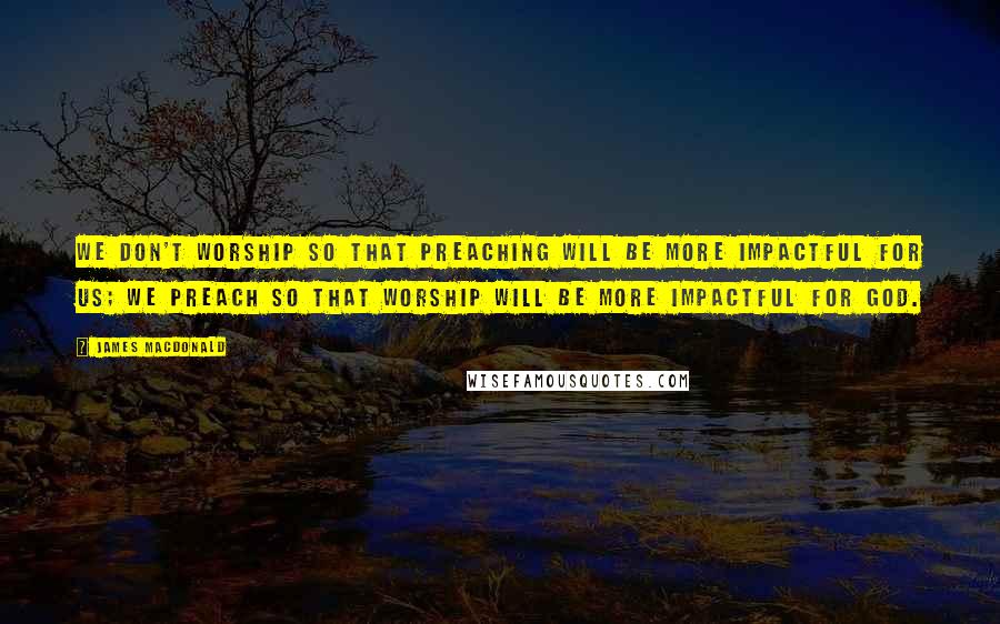 James MacDonald Quotes: We don't worship so that preaching will be more impactful for us; we preach so that worship will be more impactful for God.