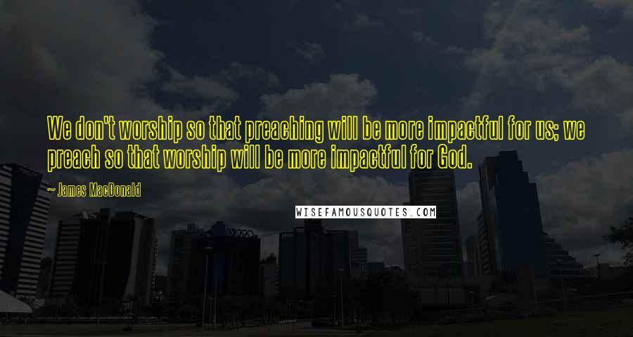 James MacDonald Quotes: We don't worship so that preaching will be more impactful for us; we preach so that worship will be more impactful for God.