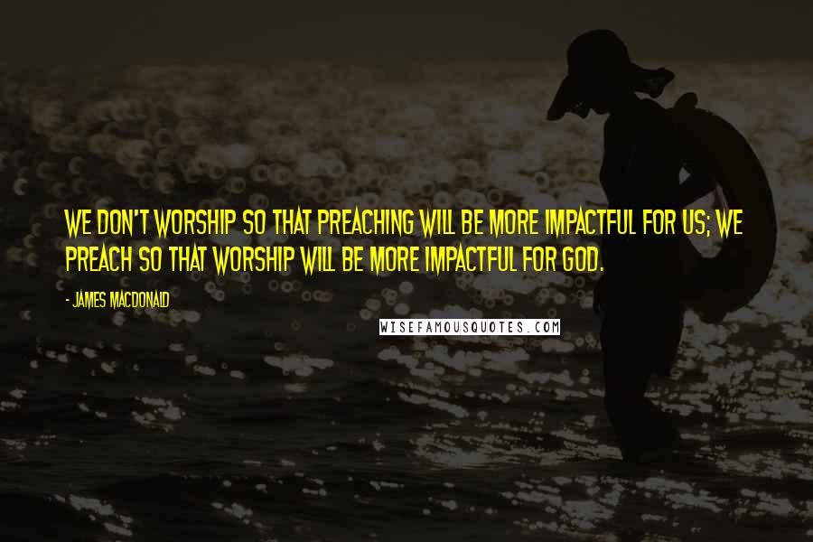 James MacDonald Quotes: We don't worship so that preaching will be more impactful for us; we preach so that worship will be more impactful for God.