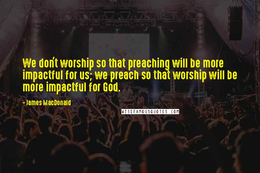 James MacDonald Quotes: We don't worship so that preaching will be more impactful for us; we preach so that worship will be more impactful for God.