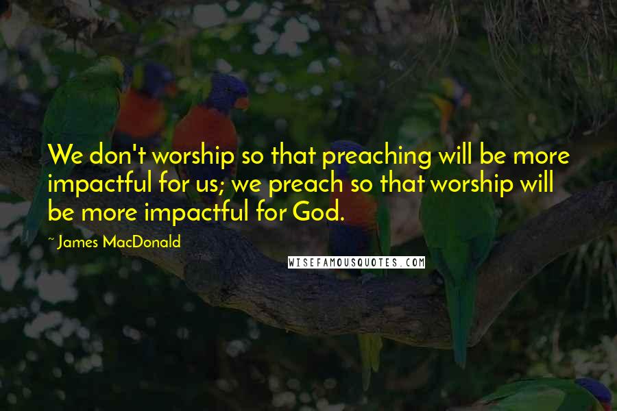 James MacDonald Quotes: We don't worship so that preaching will be more impactful for us; we preach so that worship will be more impactful for God.